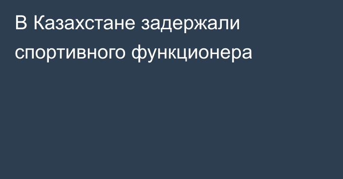 В Казахстане задержали спортивного функционера