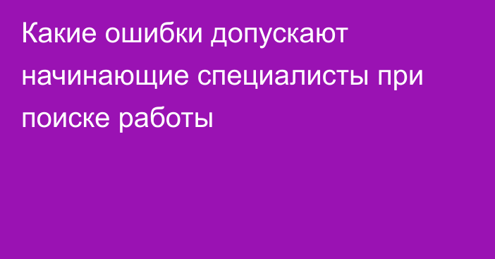 Какие ошибки допускают начинающие специалисты при поиске работы