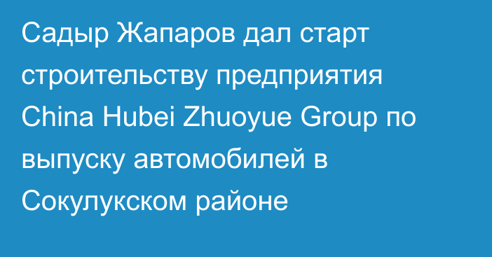 Садыр Жапаров дал старт строительству предприятия China Hubei Zhuoyue Group по выпуску автомобилей в Сокулукском районе