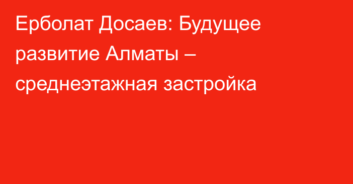 Ерболат Досаев: Будущее развитие Алматы – среднеэтажная застройка