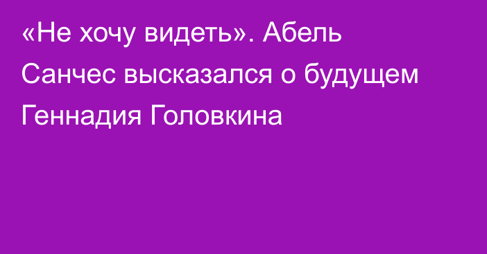 «Не хочу видеть». Абель Санчес высказался о будущем Геннадия Головкина