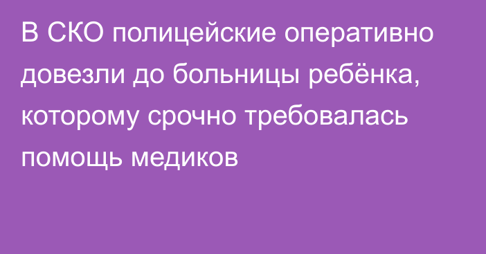 В СКО полицейские оперативно довезли до больницы ребёнка, которому срочно требовалась помощь медиков