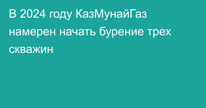 В 2024 году КазМунайГаз намерен начать бурение трех скважин