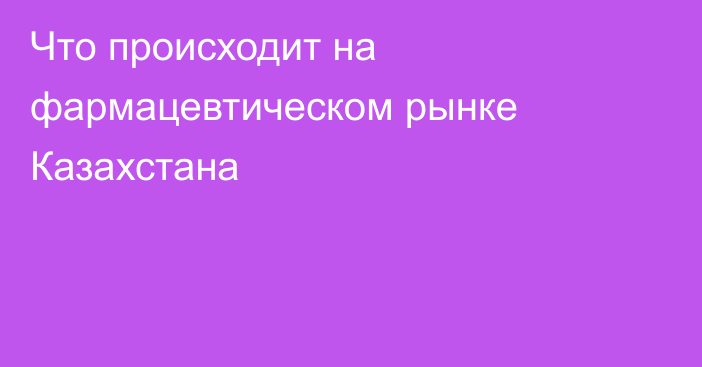 Что происходит на фармацевтическом рынке Казахстана