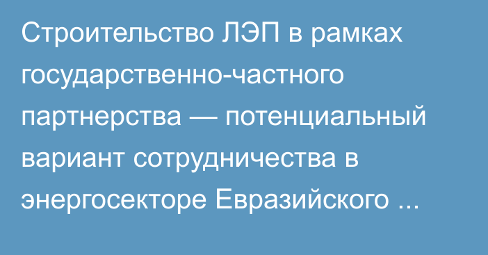 Строительство ЛЭП в рамках государственно-частного партнерства — потенциальный вариант сотрудничества в энергосекторе Евразийского региона, - аналитика