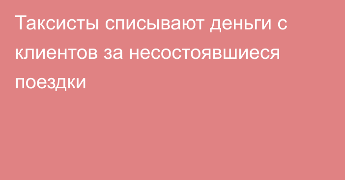 Таксисты списывают деньги с клиентов за несостоявшиеся поездки