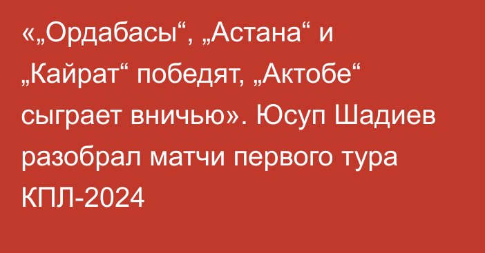 «„Ордабасы“, „Астана“ и „Кайрат“ победят, „Актобе“ сыграет вничью». Юсуп Шадиев разобрал матчи первого тура КПЛ-2024