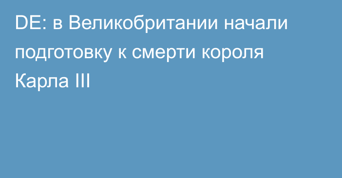 DE: в Великобритании начали подготовку к смерти короля Карла III