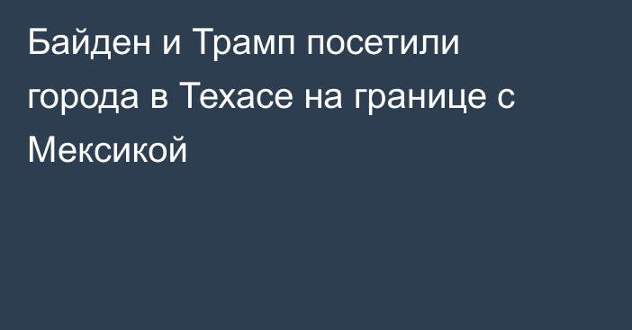 Байден и Трамп посетили города в Техасе на границе с Мексикой