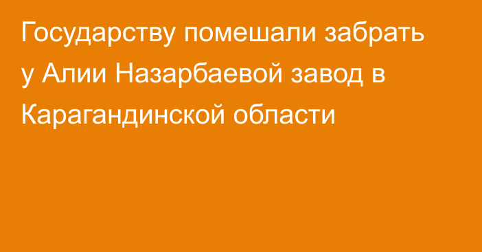 Государству помешали забрать у Алии Назарбаевой завод в Карагандинской области