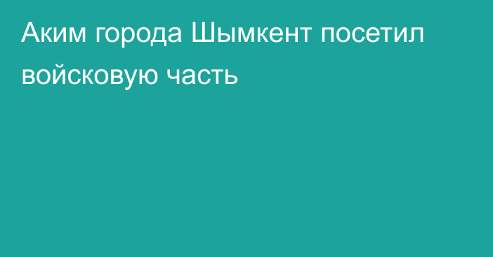 Аким города Шымкент посетил войсковую часть