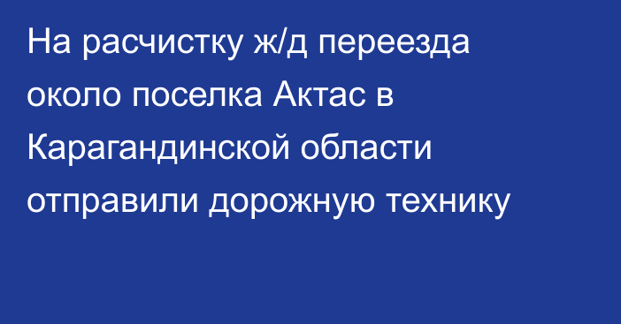 На расчистку ж/д переезда около поселка Актас в Карагандинской области отправили дорожную технику