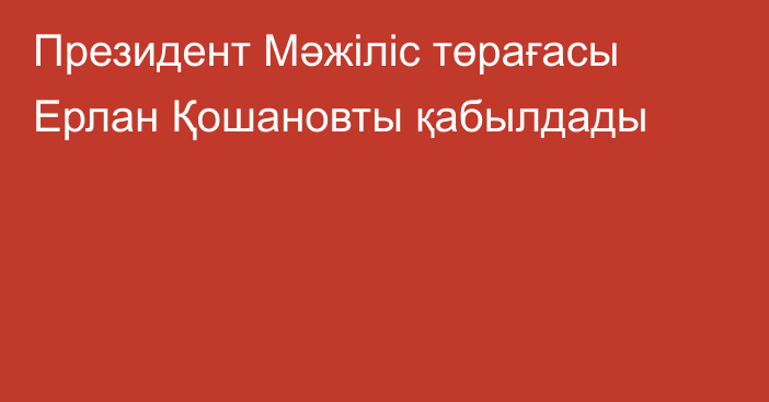 Президент Мәжіліс төрағасы Ерлан Қошановты қабылдады