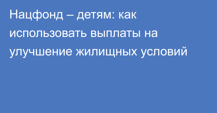 Нацфонд – детям: как использовать выплаты на улучшение жилищных условий