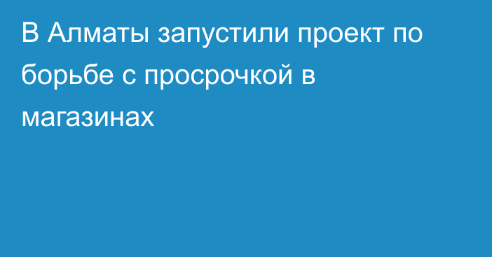 В Алматы запустили проект по борьбе с просрочкой в магазинах