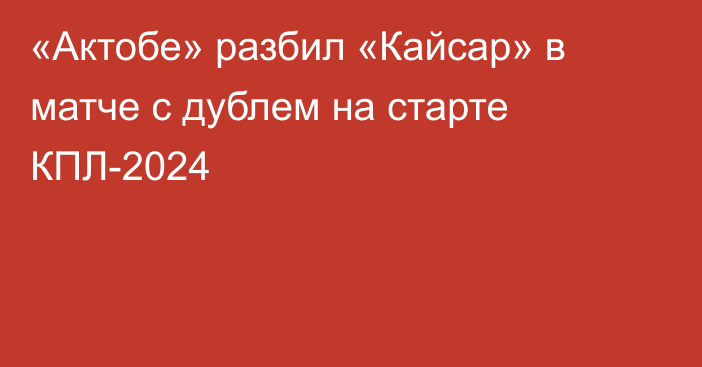 «Актобе» разбил «Кайсар» в матче с дублем на старте КПЛ-2024