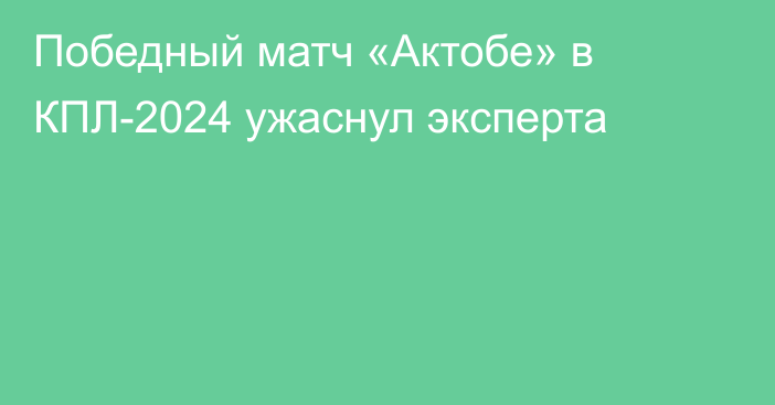 Победный матч «Актобе» в КПЛ-2024 ужаснул эксперта