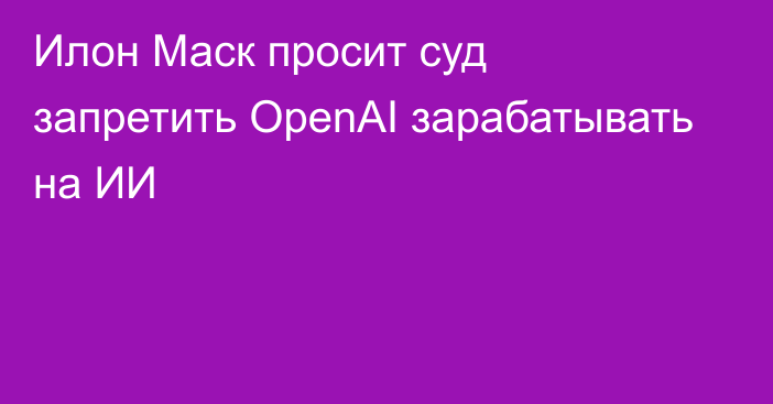 Илон Маск просит суд запретить OpenAI зарабатывать на ИИ