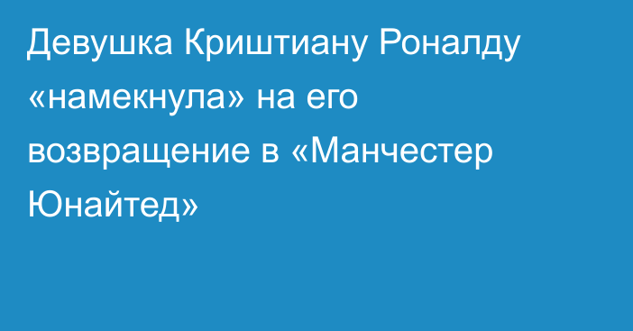 Девушка Криштиану Роналду «намекнула» на его возвращение в «Манчестер Юнайтед»