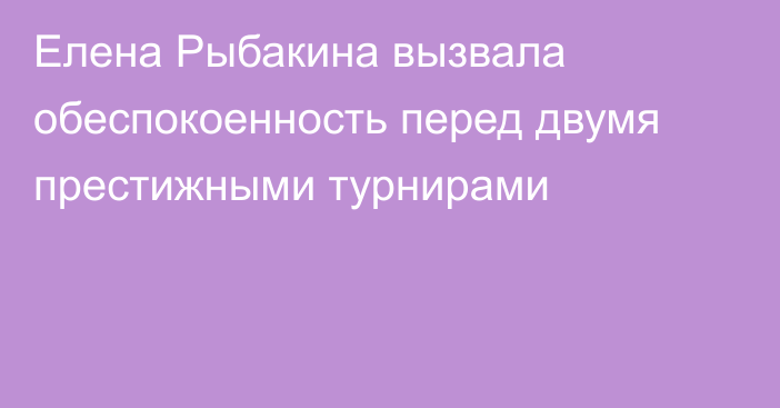 Елена Рыбакина вызвала обеспокоенность перед двумя престижными турнирами