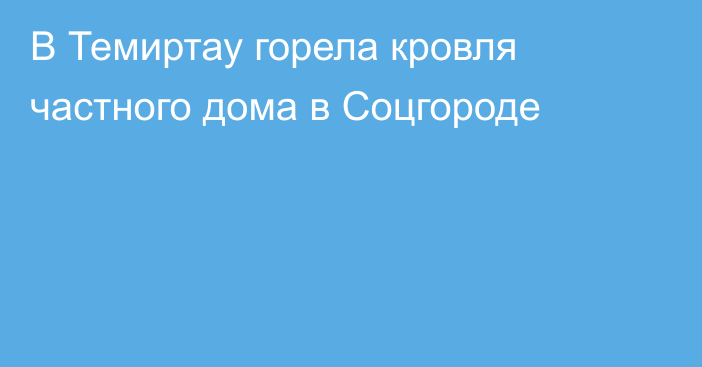 В Темиртау горела кровля частного дома в Соцгороде