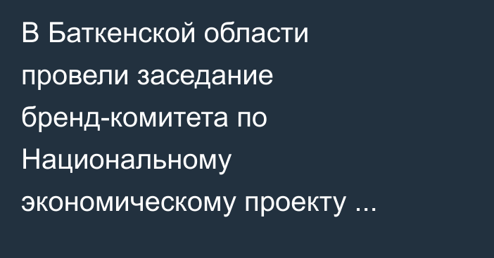 В Баткенской области провели заседание бренд-комитета по Национальному экономическому проекту «Одно село – один продукт»