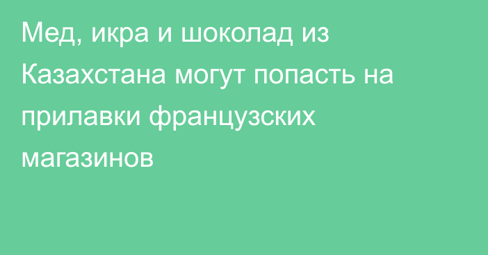 Мед, икра и шоколад из Казахстана могут попасть на прилавки французских магазинов