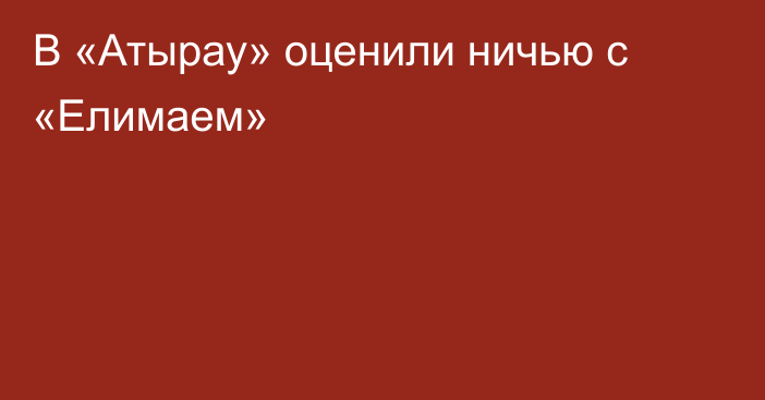 В «Атырау» оценили ничью с «Елимаем»