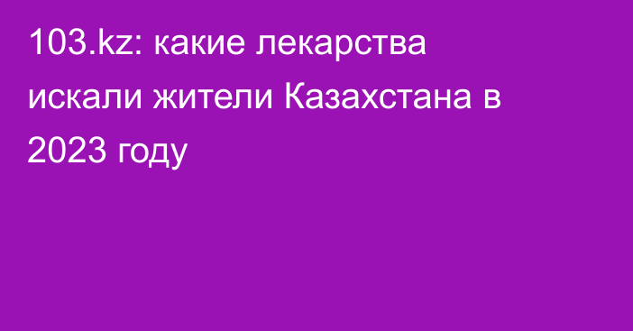 103.kz: какие лекарства искали жители Казахстана в 2023 году