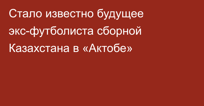 Стало известно будущее экс-футболиста сборной Казахстана в «Актобе»