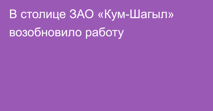 В столице ЗАО «Кум-Шагыл» возобновило работу 