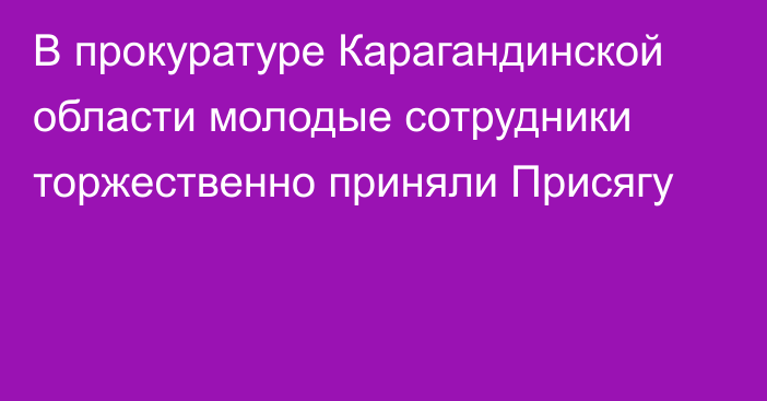 В прокуратуре Карагандинской области молодые сотрудники торжественно приняли Присягу