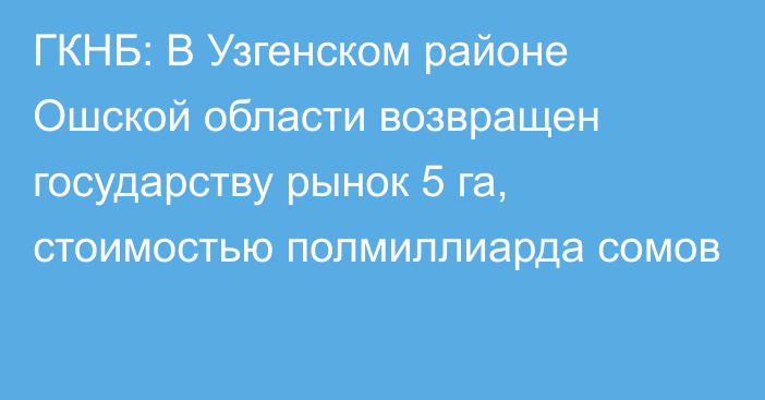 ГКНБ: В Узгенском районе Ошской области возвращен государству рынок 5 га, стоимостью  полмиллиарда сомов