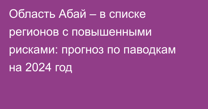 Область Абай – в списке регионов с повышенными рисками: прогноз по паводкам на 2024 год