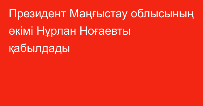 Президент Маңғыстау облысының әкімі Нұрлан Ноғаевты қабылдады