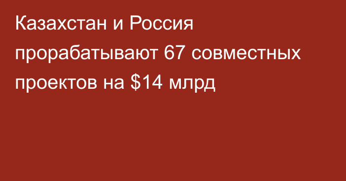 Казахстан и Россия прорабатывают 67 совместных проектов на $14 млрд