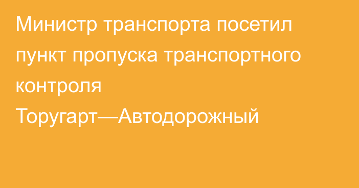 Министр транспорта посетил пункт пропуска транспортного контроля Торугарт—Автодорожный