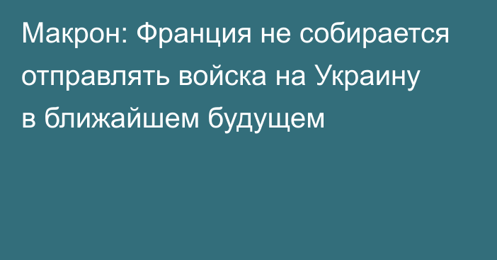 Макрон: Франция не собирается отправлять войска на Украину в ближайшем будущем