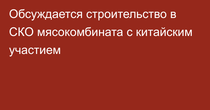 Обсуждается строительство в СКО мясокомбината с китайским участием