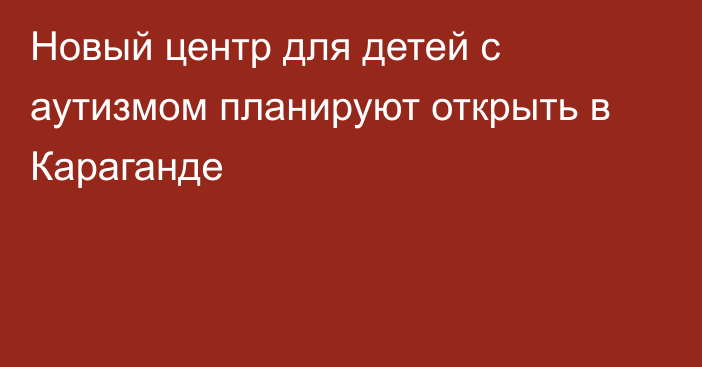 Новый центр для детей с аутизмом планируют открыть в Караганде