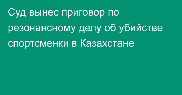 Суд вынес приговор по резонансному делу об убийстве спортсменки в Казахстане