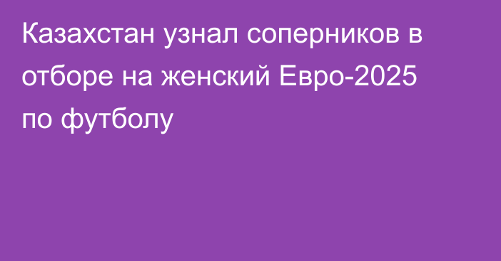 Казахстан узнал соперников в отборе на женский Евро-2025 по футболу