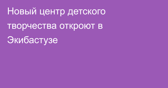 Новый центр детского творчества откроют в Экибастузе