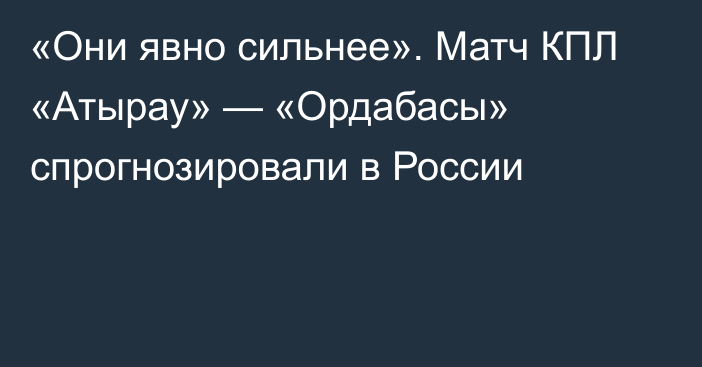 «Они явно сильнее». Матч КПЛ «Атырау» — «Ордабасы» спрогнозировали в России