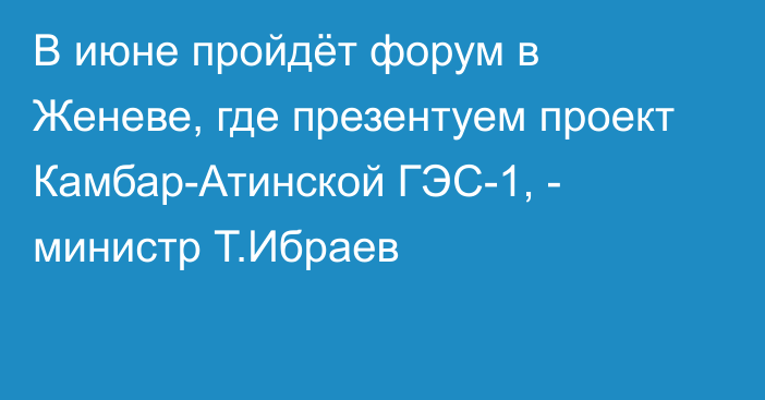 В июне пройдёт форум в Женеве, где презентуем проект Камбар-Атинской ГЭС-1, - министр Т.Ибраев