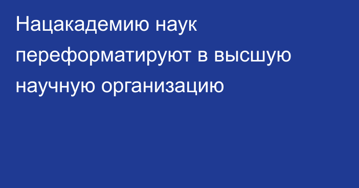 Нацакадемию наук переформатируют в высшую научную организацию