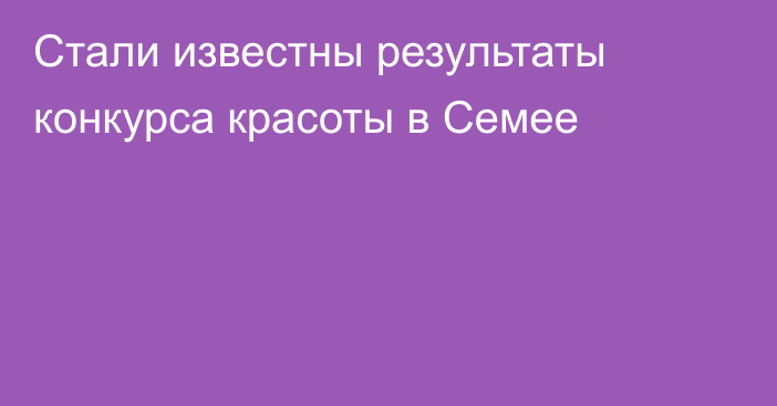 Стали известны результаты конкурса красоты в Семее