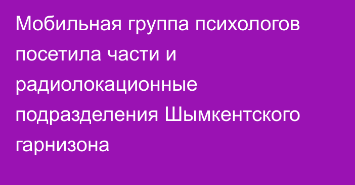 Мобильная группа психологов посетила части и радиолокационные подразделения Шымкентского гарнизона