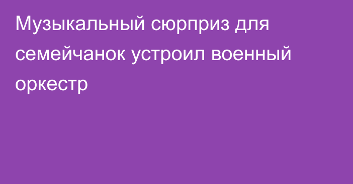 Музыкальный сюрприз для семейчанок устроил военный оркестр