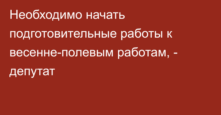 Необходимо начать подготовительные работы к весенне-полевым работам, - депутат